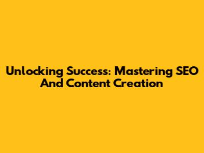 Unlocking Success: Mastering SEO And Content Creation