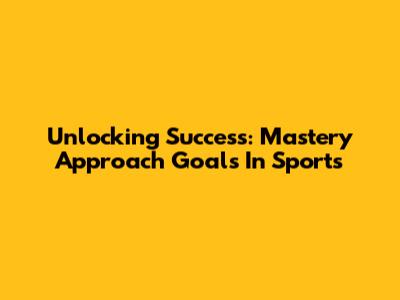 Unlocking Success: Mastery Approach Goals In Sports