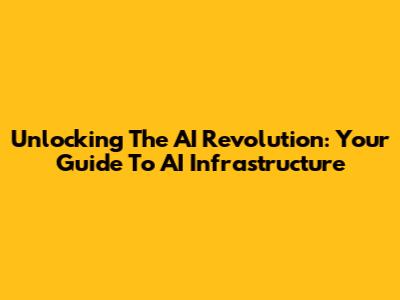 Unlocking The AI Revolution: Your Guide To AI Infrastructure