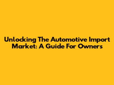 Unlocking The Automotive Import Market: A Guide For Owners