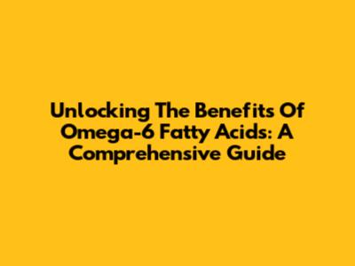 Unlocking The Benefits Of Omega-6 Fatty Acids: A Comprehensive Guide