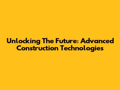 Unlocking The Future: Advanced Construction Technologies