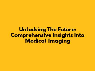 Unlocking The Future: Comprehensive Insights Into Medical Imaging