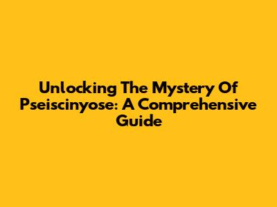Unlocking The Mystery Of Pseiscinyose: A Comprehensive Guide