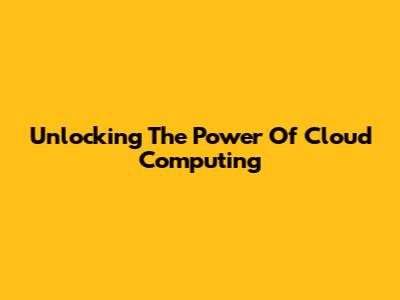 Unlocking The Power Of Cloud Computing