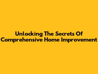 Unlocking The Secrets Of Comprehensive Home Improvement