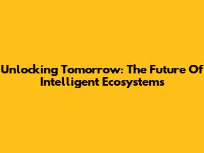 Unlocking Tomorrow: The Future Of Intelligent Ecosystems