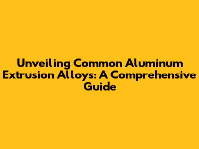Unveiling Common Aluminum Extrusion Alloys: A Comprehensive Guide