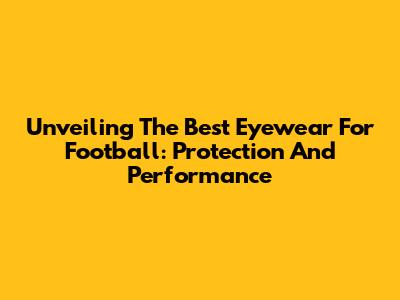 Unveiling The Best Eyewear For Football: Protection And Performance