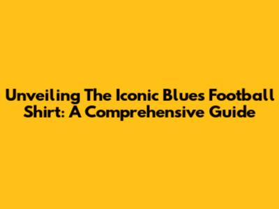 Unveiling The Iconic Blues Football Shirt: A Comprehensive Guide