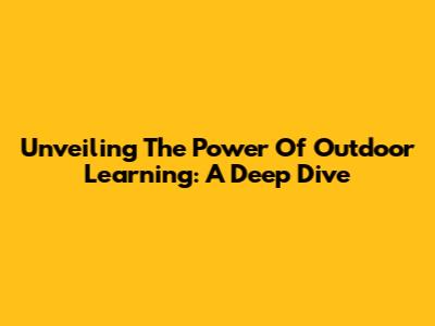 Unveiling The Power Of Outdoor Learning: A Deep Dive