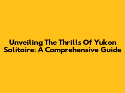 Unveiling The Thrills Of Yukon Solitaire: A Comprehensive Guide
