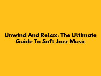 Unwind And Relax: The Ultimate Guide To Soft Jazz Music