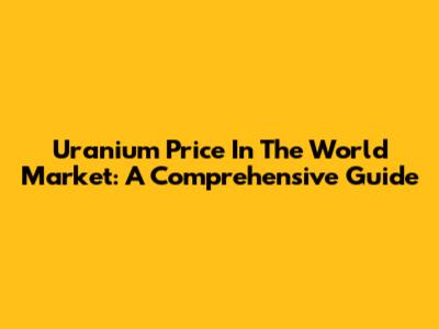Uranium Price In The World Market: A Comprehensive Guide
