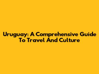 Uruguay: A Comprehensive Guide To Travel And Culture