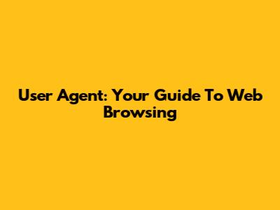 User Agent: Your Guide To Web Browsing