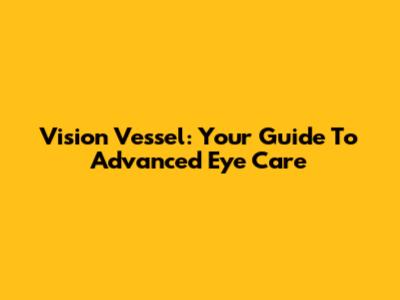 Vision Vessel: Your Guide To Advanced Eye Care