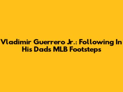 Vladimir Guerrero Jr.: Following In His Dad's MLB Footsteps