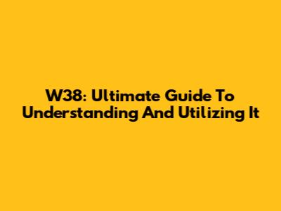 W38: Ultimate Guide To Understanding And Utilizing It