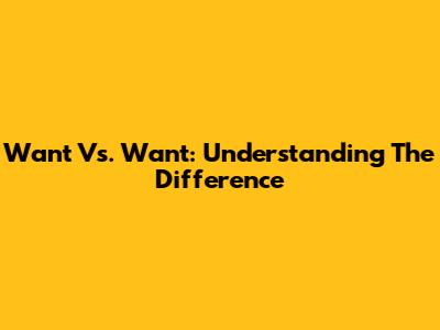 Want Vs. Want: Understanding The Difference