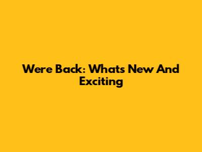 We're Back: What's New And Exciting