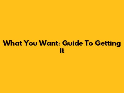 What You Want: Guide To Getting It