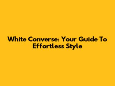 White Converse: Your Guide To Effortless Style