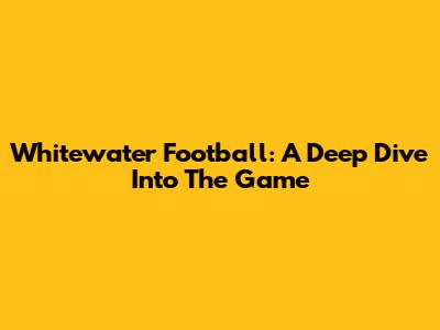 Whitewater Football: A Deep Dive Into The Game