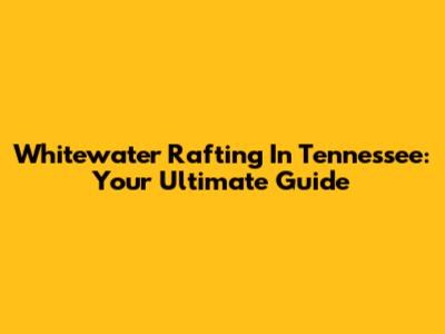 Whitewater Rafting In Tennessee: Your Ultimate Guide