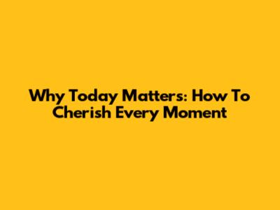 Why Today Matters: How To Cherish Every Moment