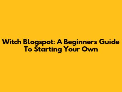Witch Blogspot: A Beginner's Guide To Starting Your Own