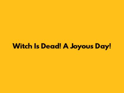 Witch Is Dead! A Joyous Day!