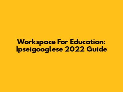Workspace For Education: Ipseigooglese 2022 Guide