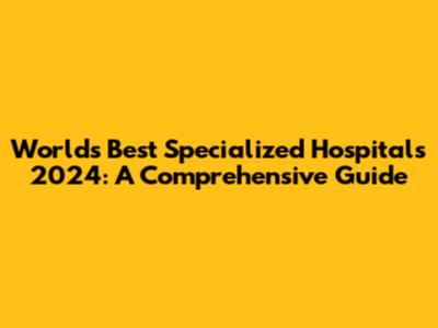 World's Best Specialized Hospitals 2024: A Comprehensive Guide