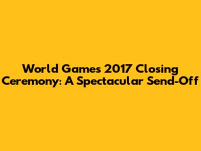 World Games 2017 Closing Ceremony: A Spectacular Send-Off