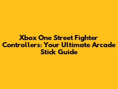 Xbox One Street Fighter Controllers: Your Ultimate Arcade Stick Guide