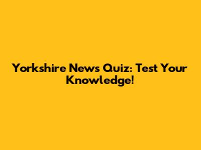 Yorkshire News Quiz: Test Your Knowledge!