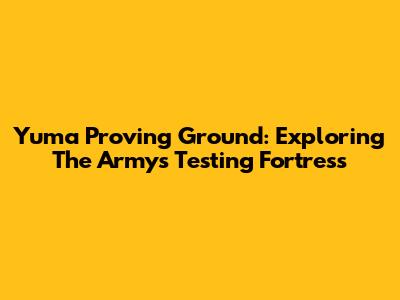 Yuma Proving Ground: Exploring The Army's Testing Fortress
